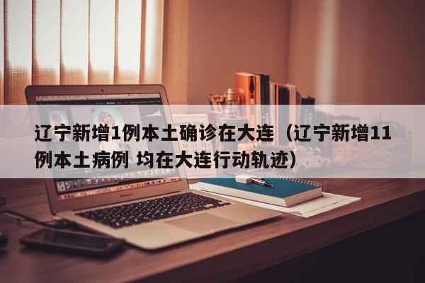 辽宁新增1例本土确诊在大连（辽宁新增11例本土病例 均在大连行动轨迹）