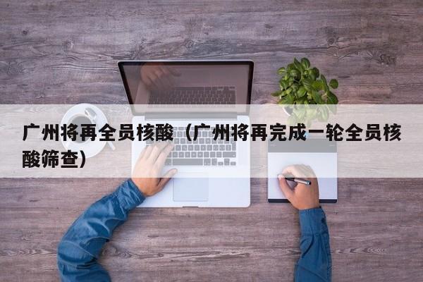 广州将再全员核酸（广州将再完成一轮全员核酸筛查）
