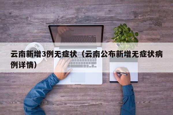 云南新增3例无症状（云南公布新增无症状病例详情）