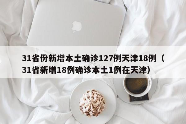 31省份新增本土确诊127例天津18例（31省新增18例确诊本土1例在天津）