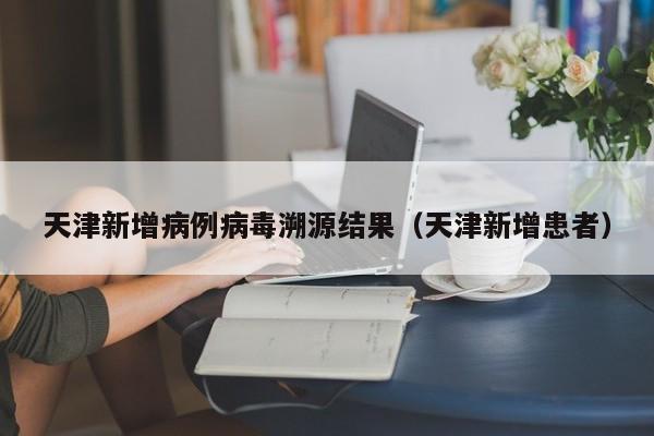天津新增病例病毒溯源结果（天津新增患者）