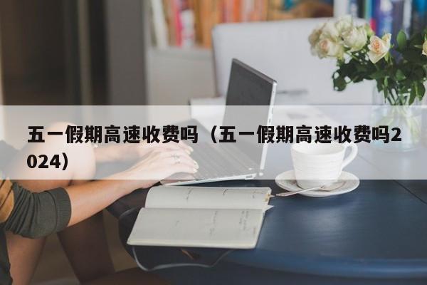 五一假期高速收费吗（五一假期高速收费吗2024）