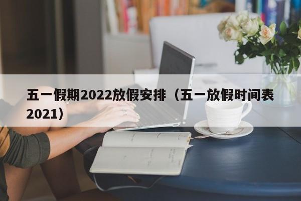 五一假期2022放假安排（五一放假时间表2021）