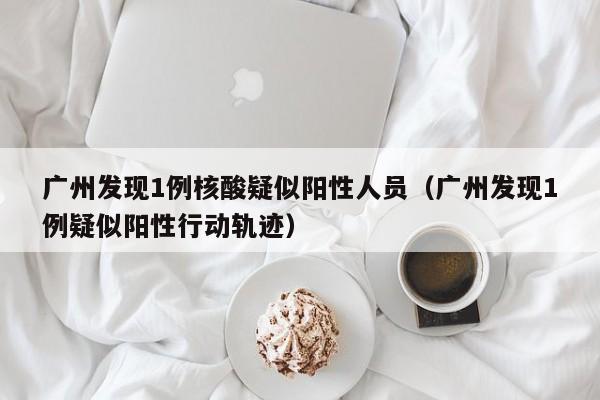 广州发现1例核酸疑似阳性人员（广州发现1例疑似阳性行动轨迹）
