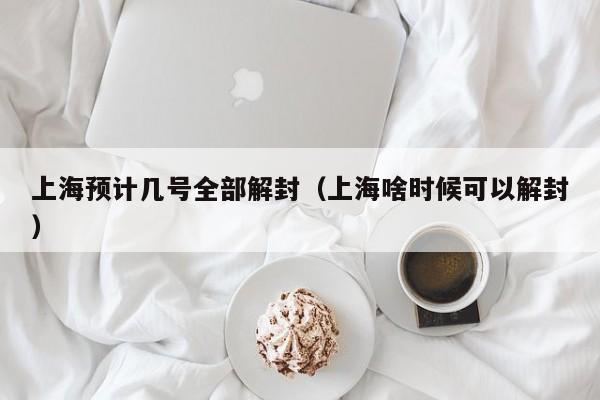 上海预计几号全部解封（上海啥时候可以解封）