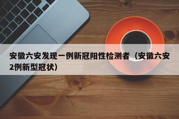 安徽六安发现一例新冠阳性检测者（安徽六安2例新型冠状）
