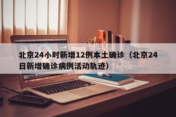 北京24小时新增12例本土确诊（北京24日新增确诊病例活动轨迹）