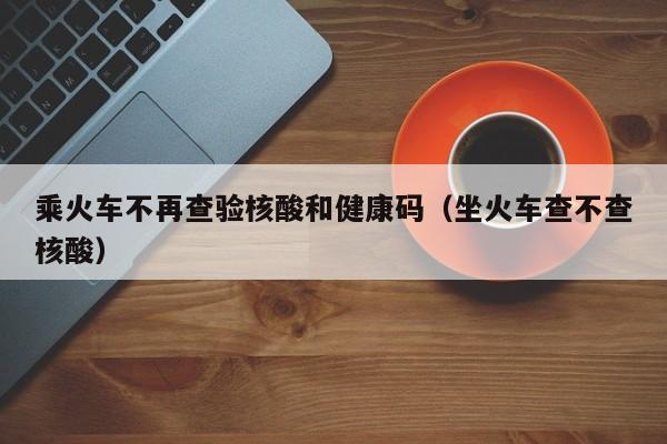 乘火车不再查验核酸和健康码（坐火车查不查核酸）