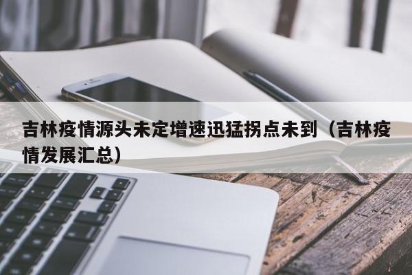 吉林疫情源头未定增速迅猛拐点未到（吉林疫情发展汇总）