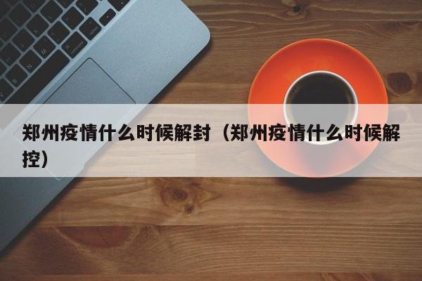 郑州疫情什么时候解封（郑州疫情什么时候解控）