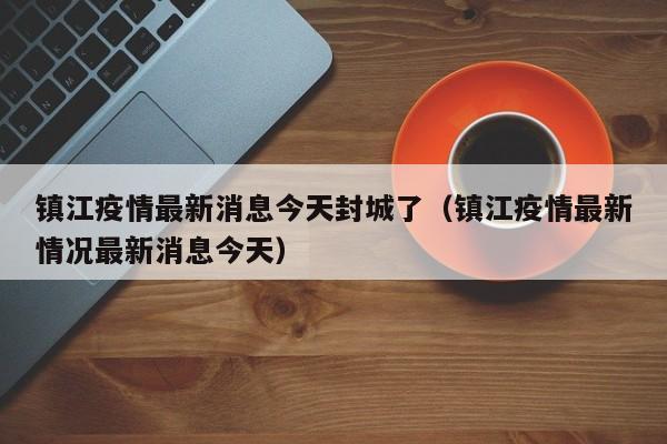 镇江疫情最新消息今天封城了（镇江疫情最新情况最新消息今天）
