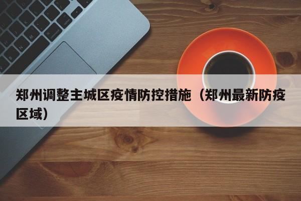 郑州调整主城区疫情防控措施（郑州最新防疫区域）