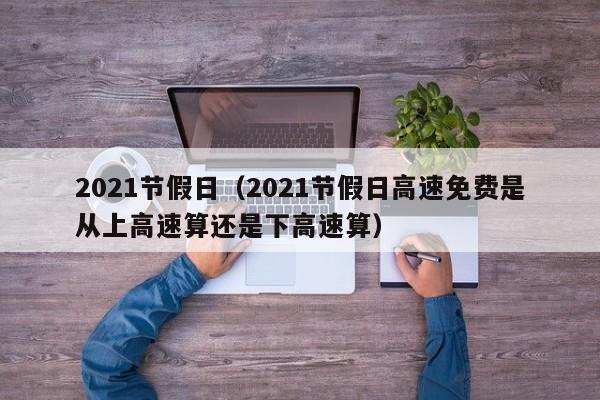 2021节假日（2021节假日高速免费是从上高速算还是下高速算）
