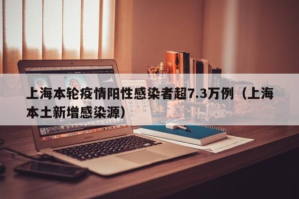 上海本轮疫情阳性感染者超7.3万例（上海本土新增感染源）