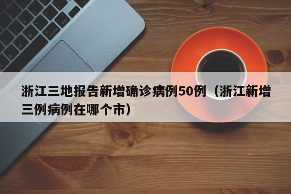 浙江三地报告新增确诊病例50例（浙江新增三例病例在哪个市）