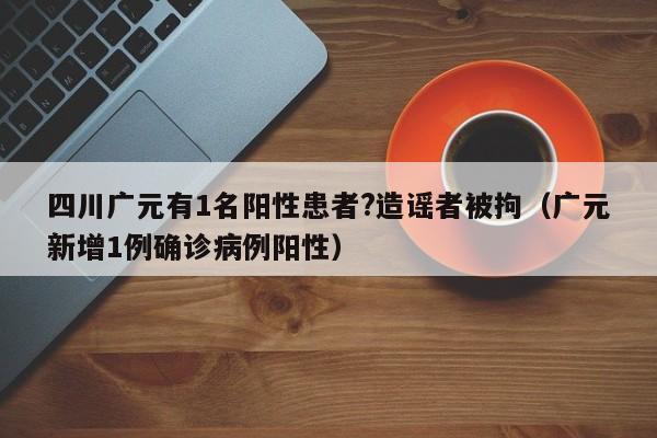 四川广元有1名阳性患者?造谣者被拘（广元新增1例确诊病例阳性）