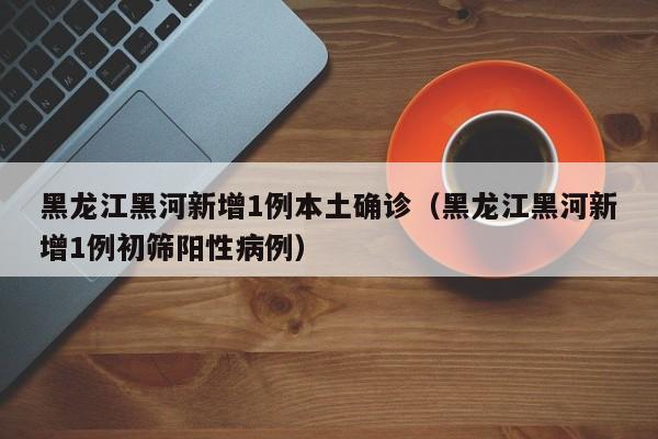 黑龙江黑河新增1例本土确诊（黑龙江黑河新增1例初筛阳性病例）