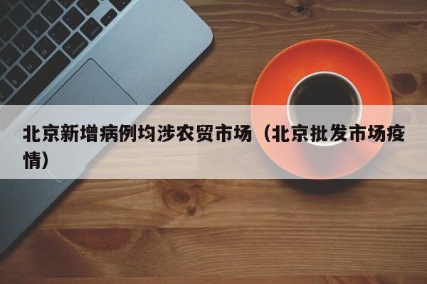 北京新增病例均涉农贸市场（北京批发市场疫情）