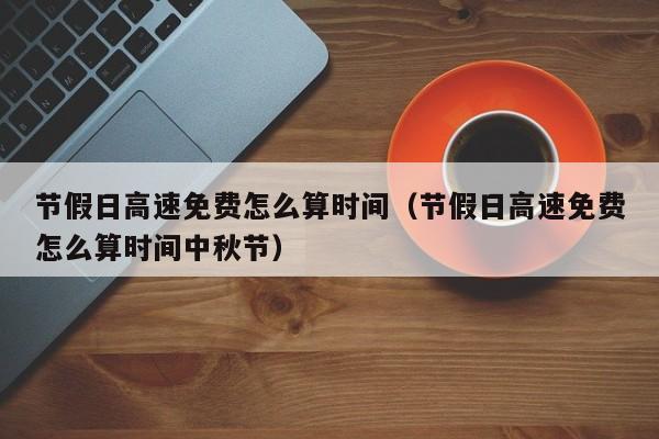 节假日高速免费怎么算时间（节假日高速免费怎么算时间中秋节）