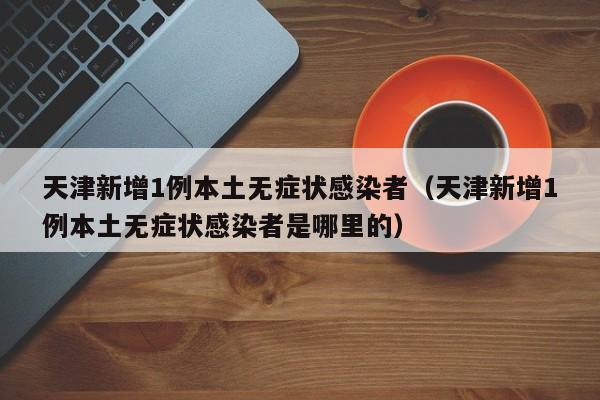 天津新增1例本土无症状感染者（天津新增1例本土无症状感染者是哪里的）