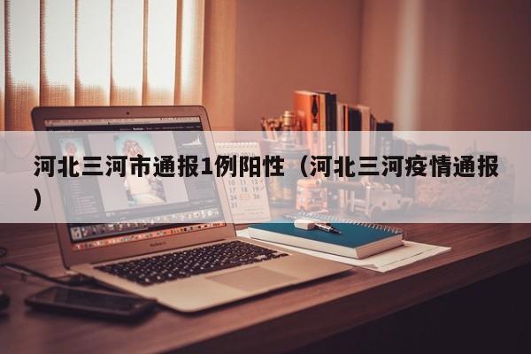 河北三河市通报1例阳性（河北三河疫情通报）