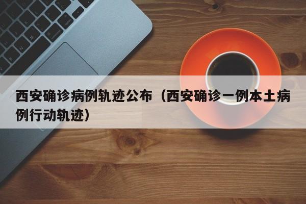 西安确诊病例轨迹公布（西安确诊一例本土病例行动轨迹）