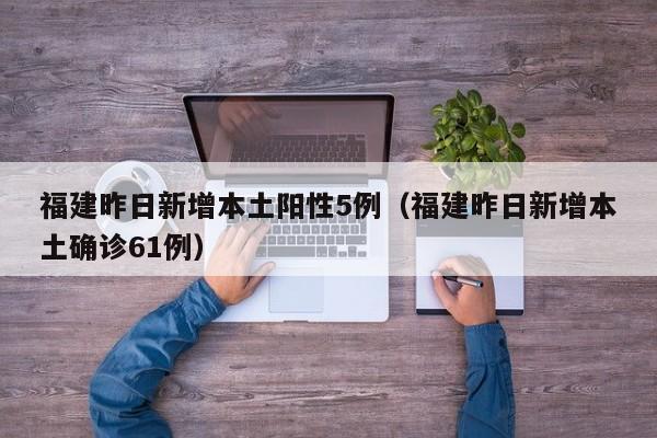 福建昨日新增本土阳性5例（福建昨日新增本土确诊61例）