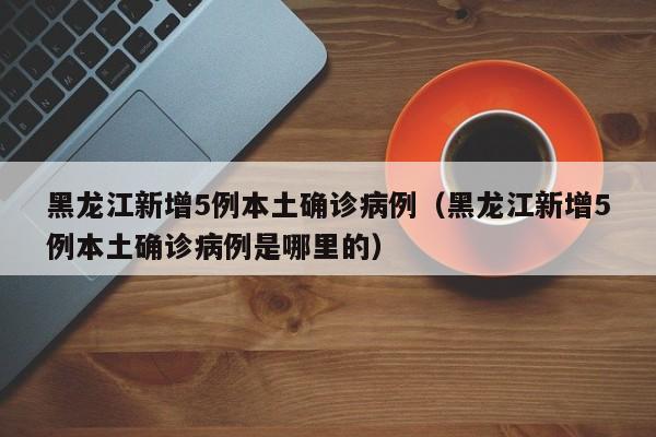 黑龙江新增5例本土确诊病例（黑龙江新增5例本土确诊病例是哪里的）