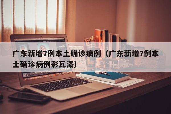 广东新增7例本土确诊病例（广东新增7例本土确诊病例彩瓦漆）