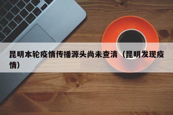 昆明本轮疫情传播源头尚未查清（昆明发现疫情）