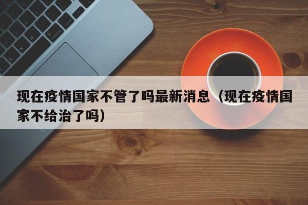 现在疫情国家不管了吗最新消息（现在疫情国家不给治了吗）