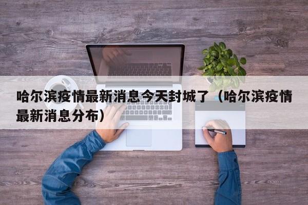 哈尔滨疫情最新消息今天封城了（哈尔滨疫情最新消息分布）