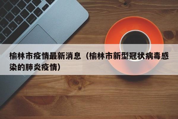 榆林市疫情最新消息（榆林市新型冠状病毒感染的肺炎疫情）