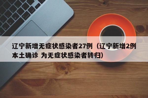 辽宁新增无症状感染者27例（辽宁新增2例本土确诊 为无症状感染者转归）