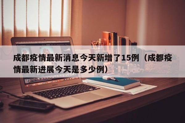 成都疫情最新消息今天新增了15例（成都疫情最新进展今天是多少例）