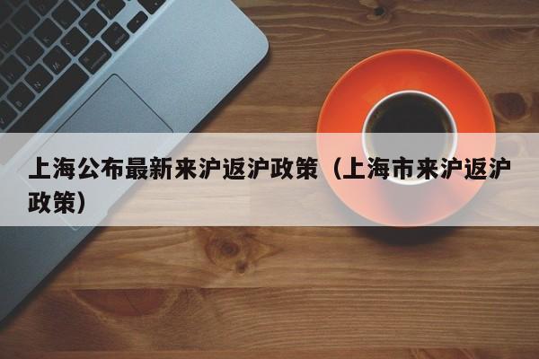 上海公布最新来沪返沪政策（上海市来沪返沪政策）