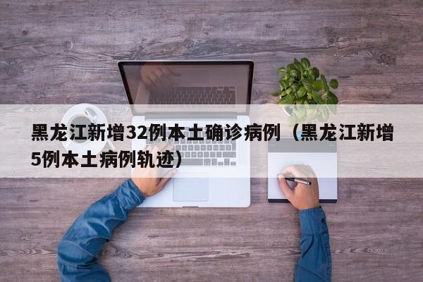 黑龙江新增32例本土确诊病例（黑龙江新增5例本土病例轨迹）