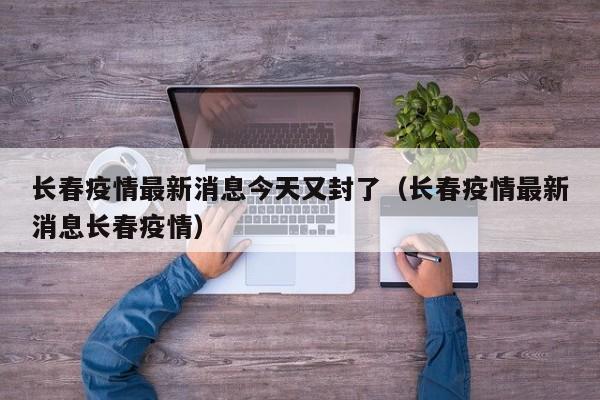 长春疫情最新消息今天又封了（长春疫情最新消息长春疫情）