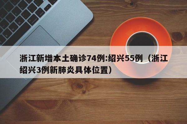 浙江新增本土确诊74例:绍兴55例（浙江绍兴3例新肺炎具体位置）