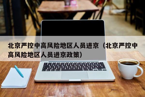 北京严控中高风险地区人员进京（北京严控中高风险地区人员进京政策）