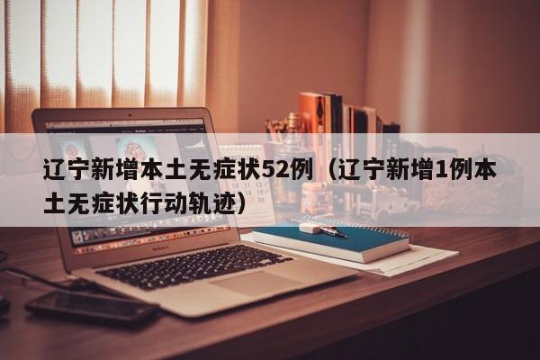 辽宁新增本土无症状52例（辽宁新增1例本土无症状行动轨迹）