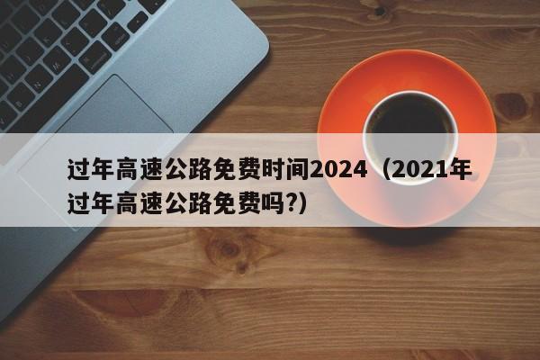 过年高速公路免费时间2024（2021年过年高速公路免费吗?）