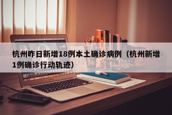 杭州昨日新增18例本土确诊病例（杭州新增1例确诊行动轨迹）