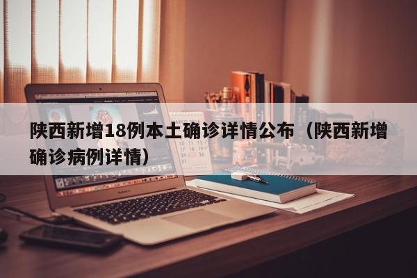 陕西新增18例本土确诊详情公布（陕西新增确诊病例详情）