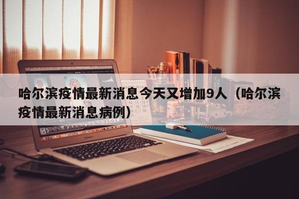哈尔滨疫情最新消息今天又增加9人（哈尔滨疫情最新消息病例）