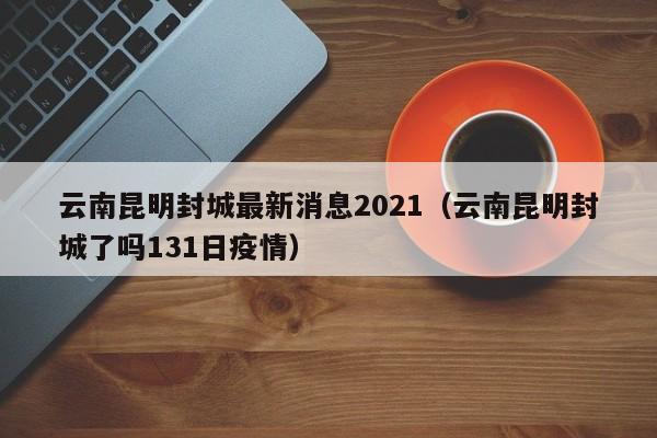 云南昆明封城最新消息2021（云南昆明封城了吗131日疫情）