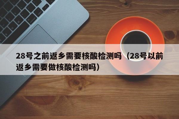 28号之前返乡需要核酸检测吗（28号以前返乡需要做核酸检测吗）