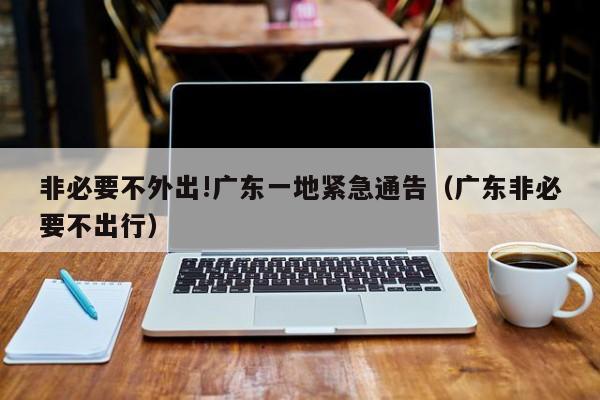非必要不外出!广东一地紧急通告（广东非必要不出行）