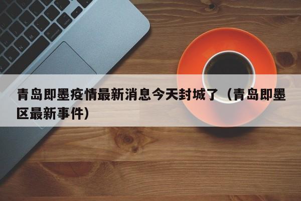 青岛即墨疫情最新消息今天封城了（青岛即墨区最新事件）