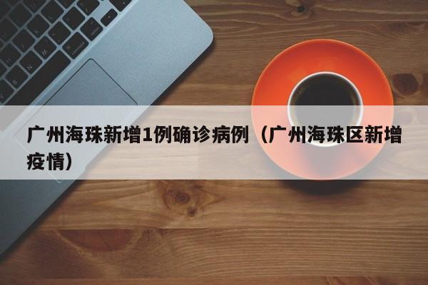 广州海珠新增1例确诊病例（广州海珠区新增疫情）